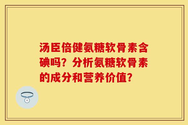汤臣倍健氨糖软骨素含碘吗？分析氨糖软骨素的成分和营养价值？-第1张图片-关节保镖