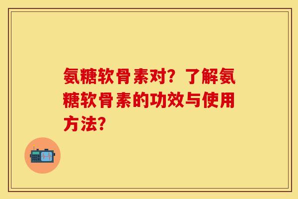 氨糖软骨素对？了解氨糖软骨素的功效与使用方法？-第1张图片-关节保镖