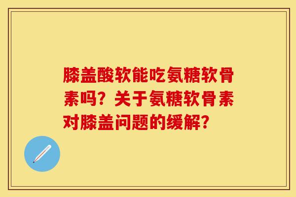 膝盖酸软能吃氨糖软骨素吗？关于氨糖软骨素对膝盖问题的缓解？-第1张图片-关节保镖