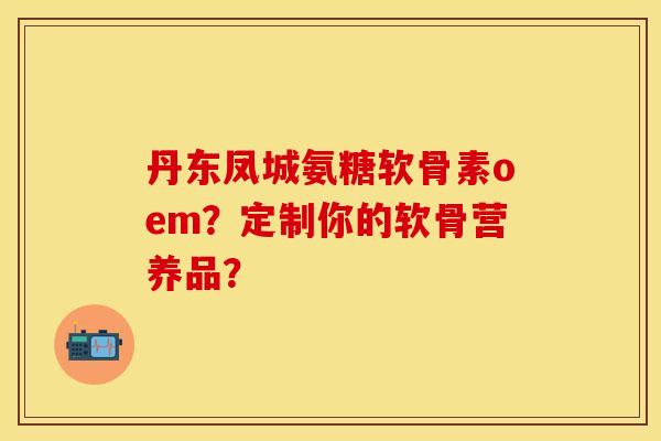 丹东凤城氨糖软骨素oem？定制你的软骨营养品？-第1张图片-关节保镖