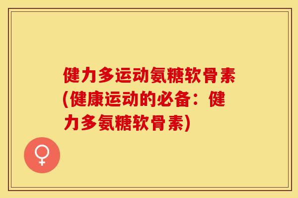 健力多运动氨糖软骨素(健康运动的必备：健力多氨糖软骨素)-第1张图片-关节保镖