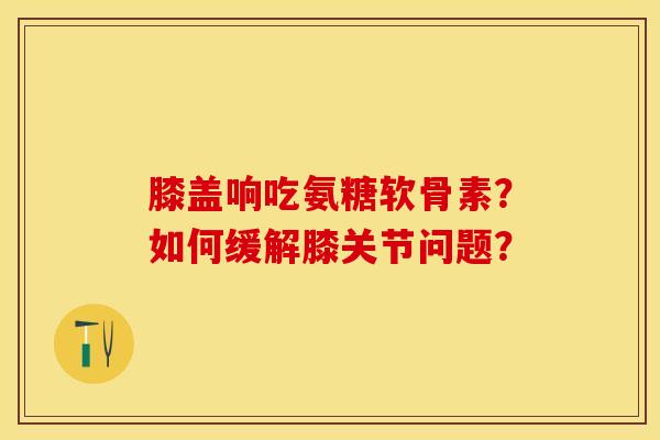 膝盖响吃氨糖软骨素？如何缓解膝关节问题？-第1张图片-关节保镖