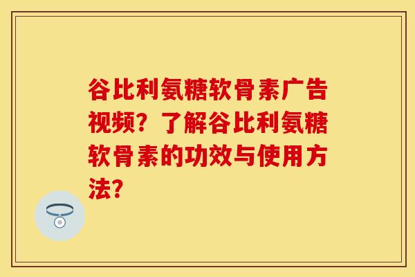 谷比利氨糖软骨素广告视频？了解谷比利氨糖软骨素的功效与使用方法？-第1张图片-关节保镖