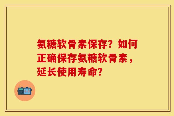 氨糖软骨素保存？如何正确保存氨糖软骨素，延长使用寿命？-第1张图片-关节保镖