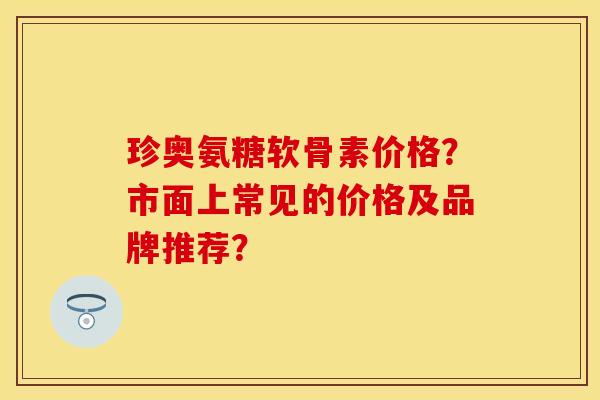 珍奥氨糖软骨素价格？市面上常见的价格及品牌推荐？-第1张图片-关节保镖