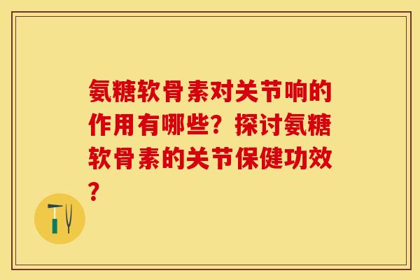 氨糖软骨素对关节响的作用有哪些？探讨氨糖软骨素的关节保健功效？-第1张图片-关节保镖