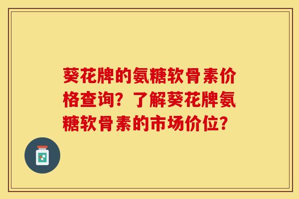 葵花牌的氨糖软骨素价格查询？了解葵花牌氨糖软骨素的市场价位？-第1张图片-关节保镖