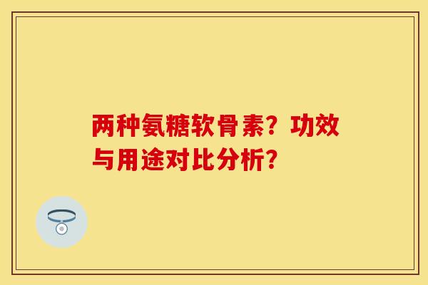 两种氨糖软骨素？功效与用途对比分析？-第1张图片-关节保镖