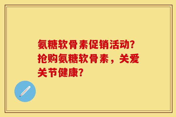 氨糖软骨素促销活动？抢购氨糖软骨素，关爱关节健康？-第1张图片-关节保镖
