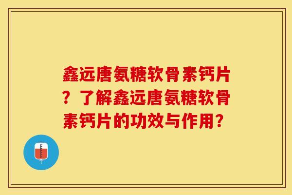鑫远唐氨糖软骨素钙片？了解鑫远唐氨糖软骨素钙片的功效与作用？-第1张图片-关节保镖