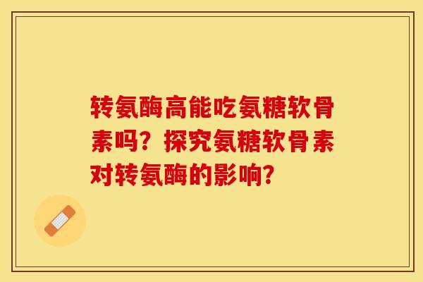 转氨酶高能吃氨糖软骨素吗？探究氨糖软骨素对转氨酶的影响？-第1张图片-关节保镖