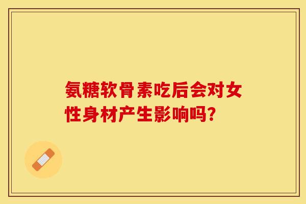 氨糖软骨素吃后会对女性身材产生影响吗？-第1张图片-关节保镖