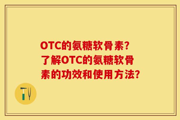 OTC的氨糖软骨素？了解OTC的氨糖软骨素的功效和使用方法？-第1张图片-关节保镖