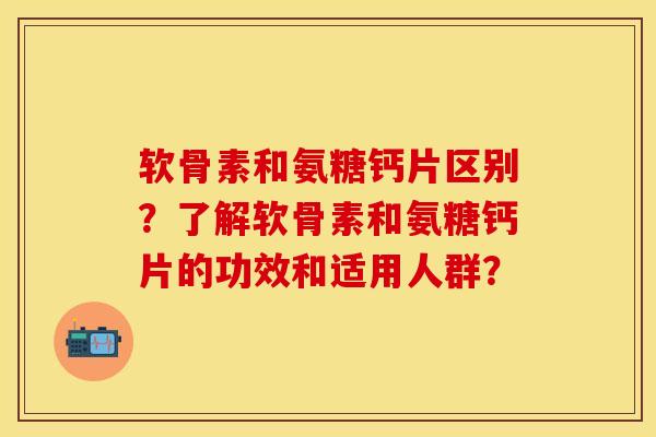 软骨素和氨糖钙片区别？了解软骨素和氨糖钙片的功效和适用人群？-第1张图片-关节保镖