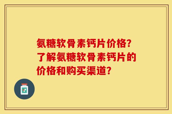 氨糖软骨素钙片价格？了解氨糖软骨素钙片的价格和购买渠道？-第1张图片-关节保镖