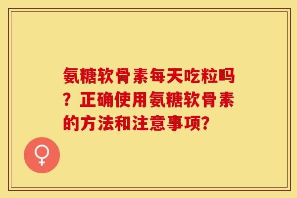氨糖软骨素每天吃粒吗？正确使用氨糖软骨素的方法和注意事项？-第1张图片-关节保镖