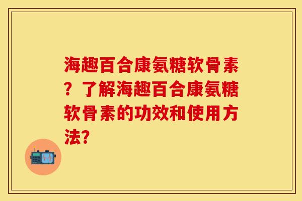 海趣百合康氨糖软骨素？了解海趣百合康氨糖软骨素的功效和使用方法？-第1张图片-关节保镖
