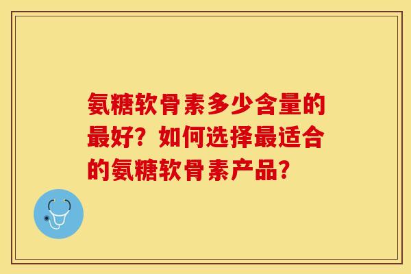 氨糖软骨素多少含量的最好？如何选择最适合的氨糖软骨素产品？-第1张图片-关节保镖