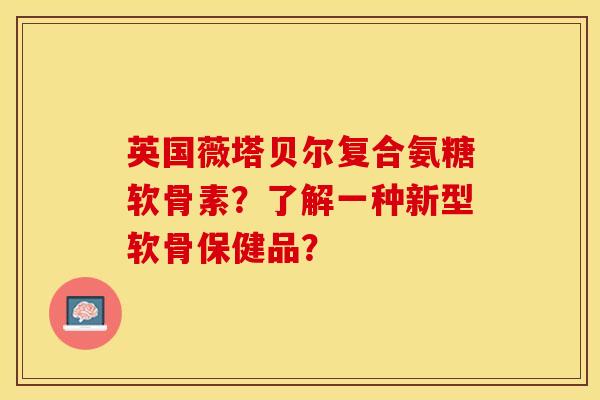 英国薇塔贝尔复合氨糖软骨素？了解一种新型软骨保健品？-第1张图片-关节保镖