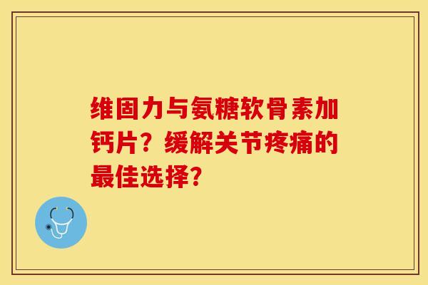 维固力与氨糖软骨素加钙片？缓解关节疼痛的最佳选择？
