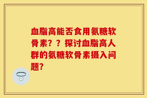 血脂高能否食用氨糖软骨素？？探讨血脂高人群的氨糖软骨素摄入问题？-第1张图片-关节保镖
