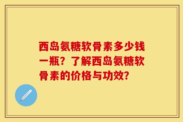 西岛氨糖软骨素多少钱一瓶？了解西岛氨糖软骨素的价格与功效？-第1张图片-关节保镖