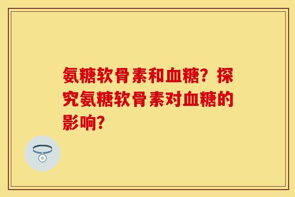 氨糖软骨素和血糖？探究氨糖软骨素对血糖的影响？-第1张图片-关节保镖