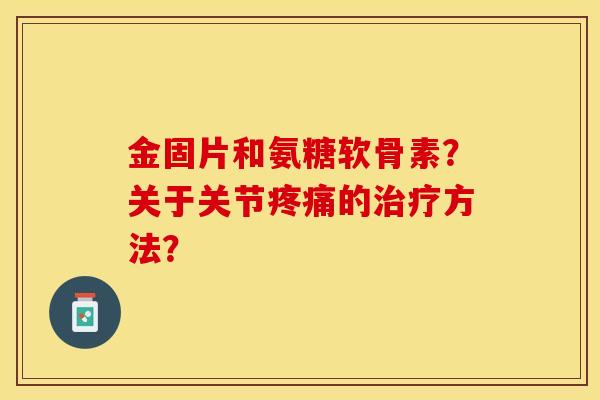 金固片和氨糖软骨素？关于关节疼痛的治疗方法？-第1张图片-关节保镖