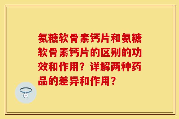 氨糖软骨素钙片和氨糖软骨素钙片的区别的功效和作用？详解两种药品的差异和作用？-第1张图片-关节保镖