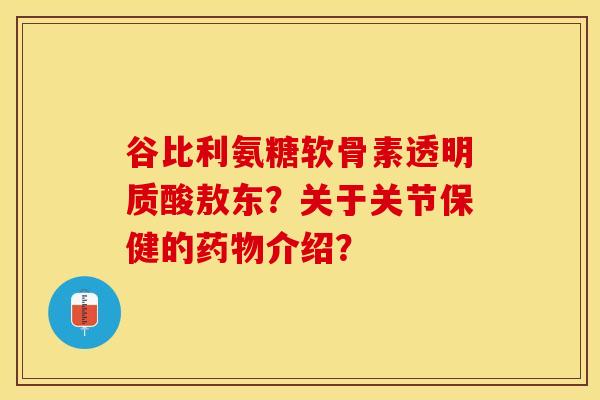 谷比利氨糖软骨素透明质酸敖东？关于关节保健的药物介绍？-第1张图片-关节保镖