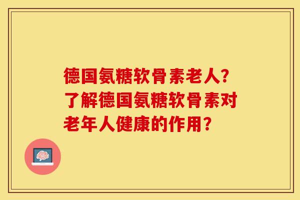 德国氨糖软骨素老人？了解德国氨糖软骨素对老年人健康的作用？-第1张图片-关节保镖