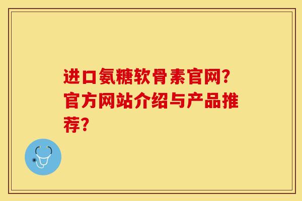 进口氨糖软骨素官网？官方网站介绍与产品推荐？-第1张图片-关节保镖