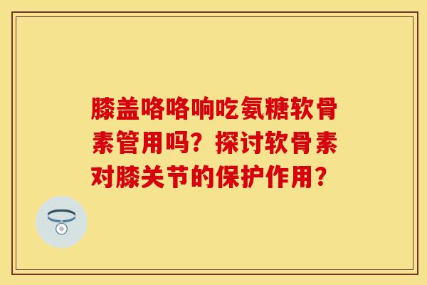 膝盖咯咯响吃氨糖软骨素管用吗？探讨软骨素对膝关节的保护作用？