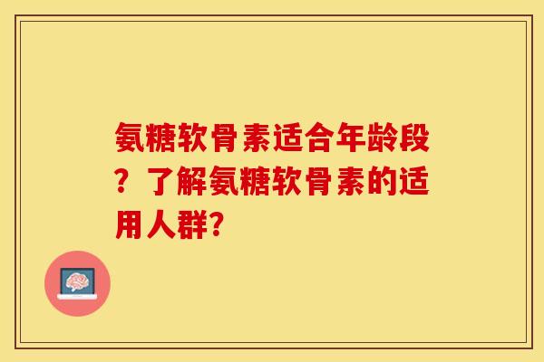 氨糖软骨素适合年龄段？了解氨糖软骨素的适用人群？-第1张图片-关节保镖