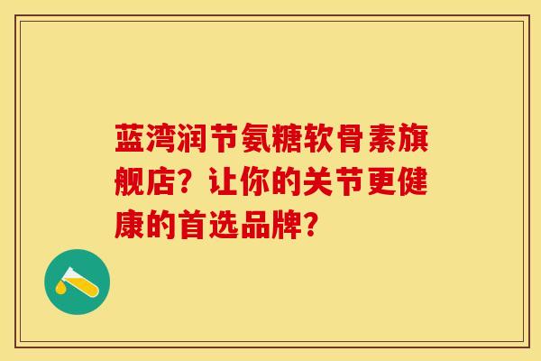 蓝湾润节氨糖软骨素旗舰店？让你的关节更健康的首选品牌？-第1张图片-关节保镖