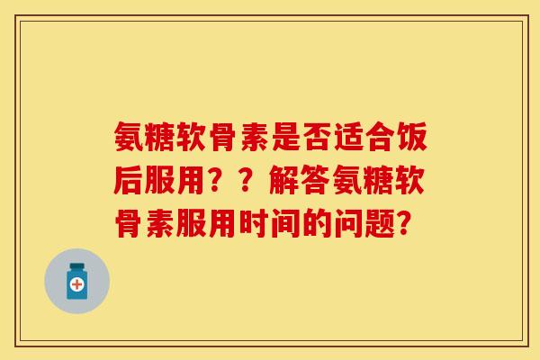氨糖软骨素是否适合饭后服用？？解答氨糖软骨素服用时间的问题？-第1张图片-关节保镖