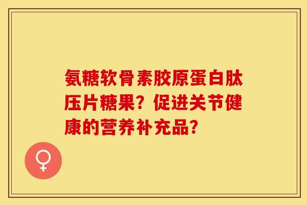 氨糖软骨素胶原蛋白肽压片糖果？促进关节健康的营养补充品？-第1张图片-关节保镖