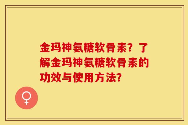 金玛神氨糖软骨素？了解金玛神氨糖软骨素的功效与使用方法？-第1张图片-关节保镖
