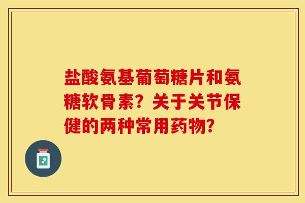 盐酸氨基葡萄糖片和氨糖软骨素？关于关节保健的两种常用药物？-第1张图片-关节保镖