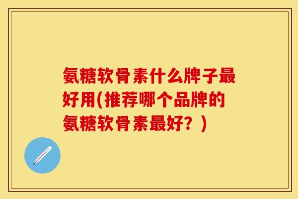氨糖软骨素什么牌子最好用(推荐哪个品牌的氨糖软骨素最好？)-第1张图片-关节保镖