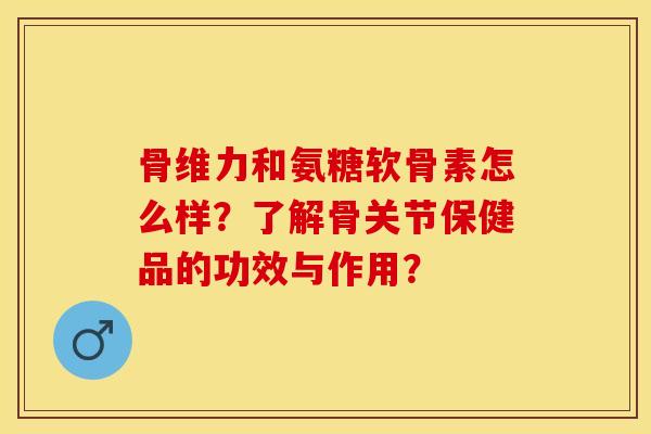 骨维力和氨糖软骨素怎么样？了解骨关节保健品的功效与作用？-第1张图片-关节保镖