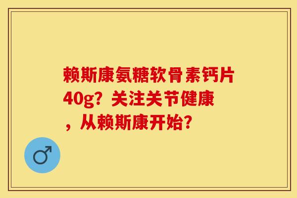 赖斯康氨糖软骨素钙片40g？关注关节健康，从赖斯康开始？-第1张图片-关节保镖