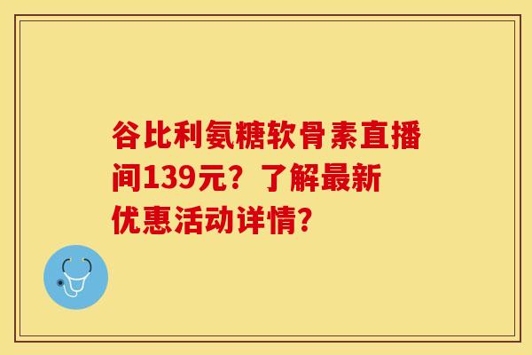 谷比利氨糖软骨素直播间139元？了解最新优惠活动详情？-第1张图片-关节保镖