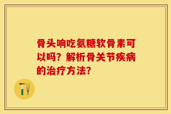 骨头响吃氨糖软骨素可以吗？解析骨关节疾病的治疗方法？-第1张图片-关节保镖