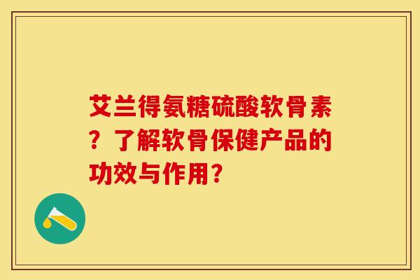 艾兰得氨糖硫酸软骨素？了解软骨保健产品的功效与作用？-第1张图片-关节保镖