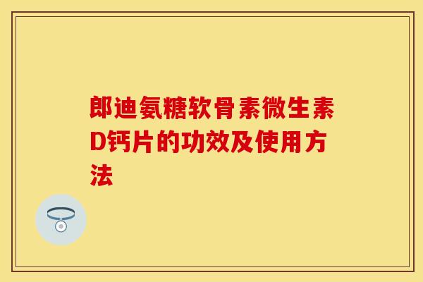 郎迪氨糖软骨素微生素D钙片的功效及使用方法-第1张图片-关节保镖