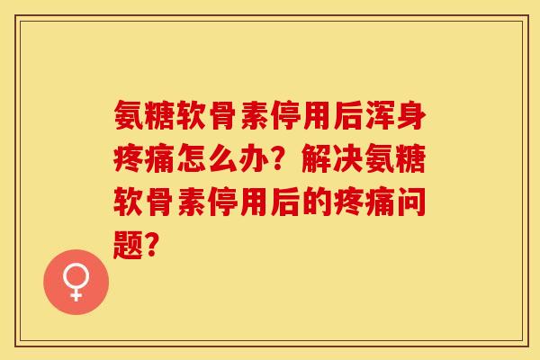 氨糖软骨素停用后浑身疼痛怎么办？解决氨糖软骨素停用后的疼痛问题？-第1张图片-关节保镖