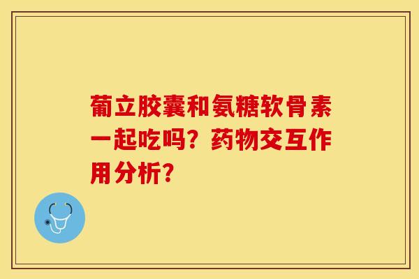 葡立胶囊和氨糖软骨素一起吃吗？药物交互作用分析？-第1张图片-关节保镖