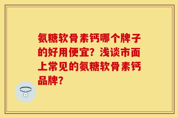 氨糖软骨素钙哪个牌子的好用便宜？浅谈市面上常见的氨糖软骨素钙品牌？-第1张图片-关节保镖