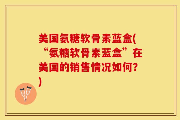 美国氨糖软骨素蓝盒(“氨糖软骨素蓝盒”在美国的销售情况如何？)-第1张图片-关节保镖